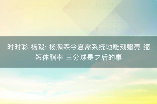 时时彩 杨毅: 杨瀚森今夏需系统地雕刻躯壳 缩短体脂率 三分球是之后的事