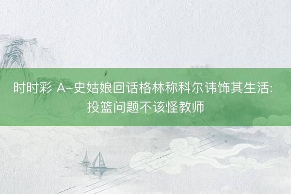 时时彩 A-史姑娘回话格林称科尔讳饰其生活: 投篮问题不该怪教师