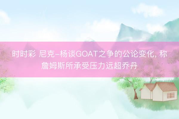 时时彩 尼克-杨谈GOAT之争的公论变化， 称詹姆斯所承受压力远超乔丹