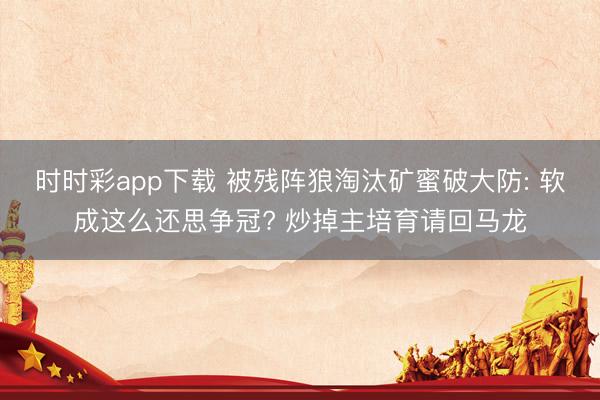 时时彩app下载 被残阵狼淘汰矿蜜破大防: 软成这么还思争冠? 炒掉主培育请回马龙