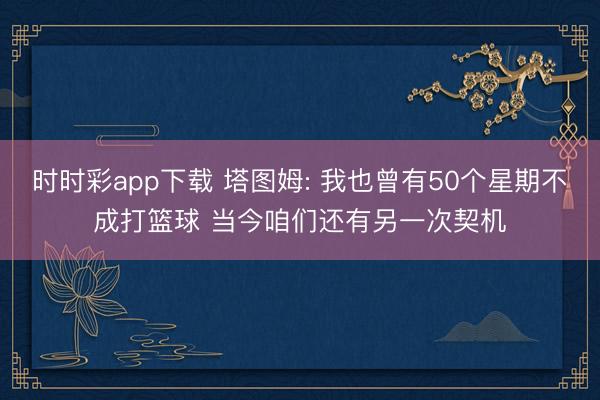 时时彩app下载 塔图姆: 我也曾有50个星期不成打篮球 当今咱们还有另一次契机