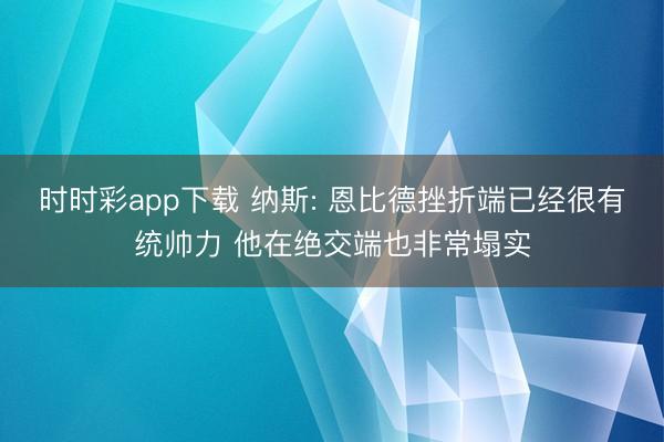 时时彩app下载 纳斯: 恩比德挫折端已经很有统帅力 他在绝交端也非常塌实