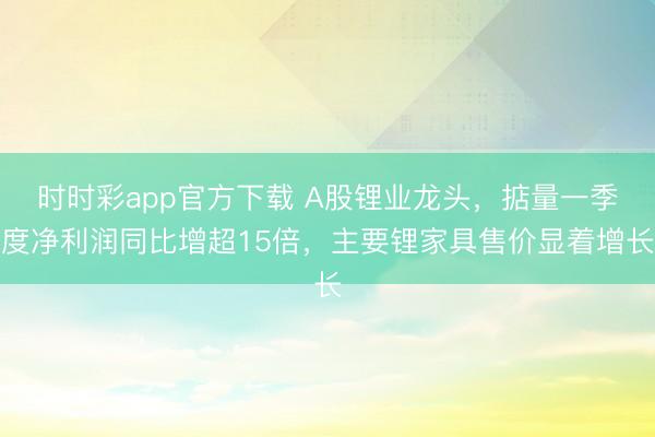 时时彩app官方下载 A股锂业龙头，掂量一季度净利润同比增超15倍，主要锂家具售价显着增长