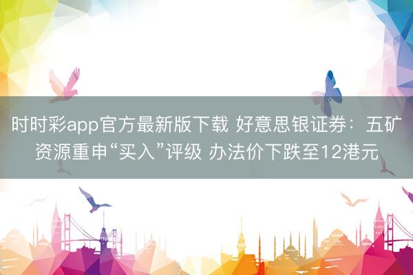 时时彩app官方最新版下载 好意思银证券：五矿资源重申“买入”评级 办法价下跌至12港元
