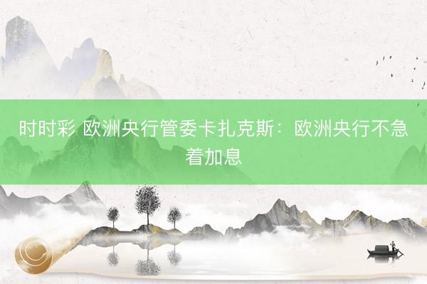 时时彩 欧洲央行管委卡扎克斯：欧洲央行不急着加息