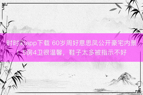 时时彩app下载 60岁周好意思凤公开豪宅内景！5房4卫很温馨，鞋子太多被指示不好