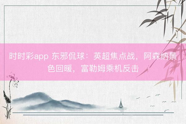 时时彩app 东邪侃球：英超焦点战，阿森纳景色回暖，富勒姆乘机反击