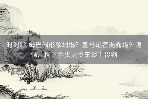时时彩 姆巴佩形象坍塌？皇马记者揭露场外隐情，场下手脚更令东谈主畏缩