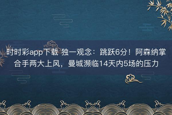 时时彩app下载 独一观念：跳跃6分！阿森纳掌合手两大上风，曼城濒临14天内5场的压力