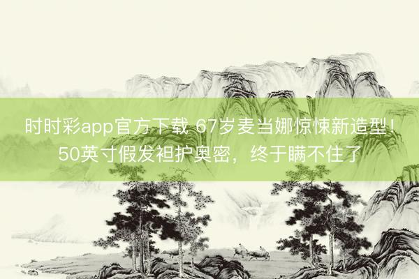 时时彩app官方下载 67岁麦当娜惊悚新造型！50英寸假发袒护奥密，终于瞒不住了