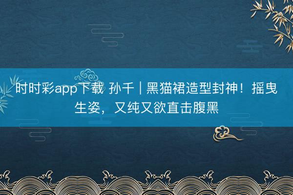 时时彩app下载 孙千 | 黑猫裙造型封神！摇曳生姿，又纯又欲直击腹黑