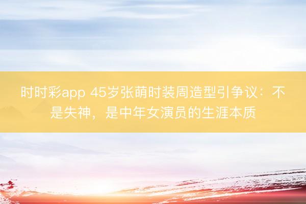 时时彩app 45岁张萌时装周造型引争议：不是失神，是中年女演员的生涯本质