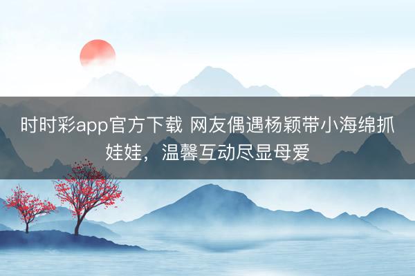 时时彩app官方下载 网友偶遇杨颖带小海绵抓娃娃，温馨互动尽显母爱