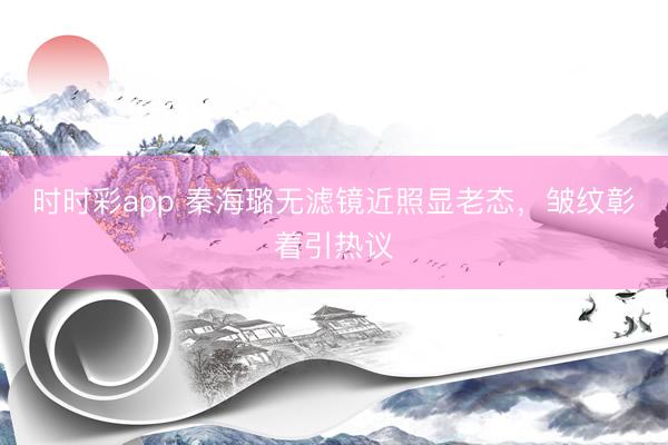 时时彩app 秦海璐无滤镜近照显老态，皱纹彰着引热议
