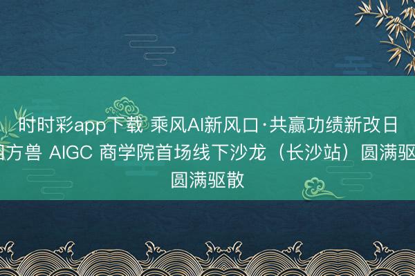 时时彩app下载 乘风AI新风口·共赢功绩新改日 四方兽 AIGC 商学院首场线下沙龙（长沙站）圆满驱散
