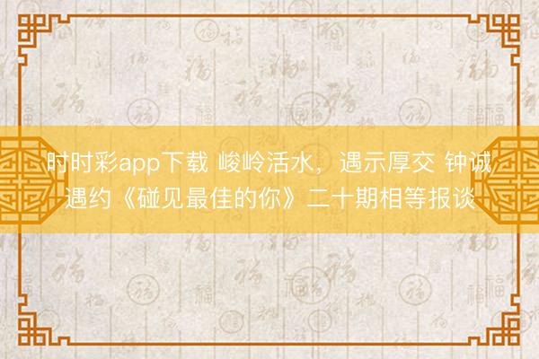 时时彩app下载 峻岭活水，遇示厚交 钟诚・遇约《碰见最佳的你》二十期相等报谈
