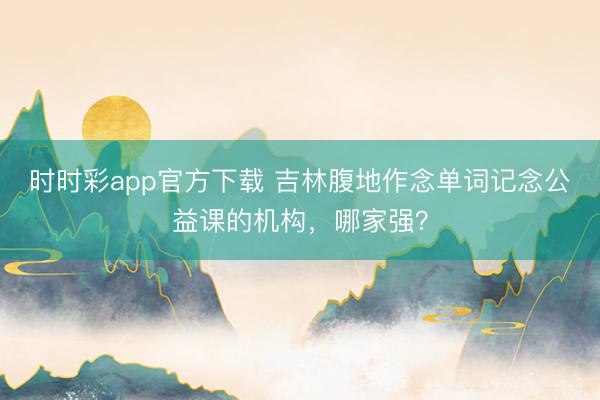 时时彩app官方下载 吉林腹地作念单词记念公益课的机构，哪家强？