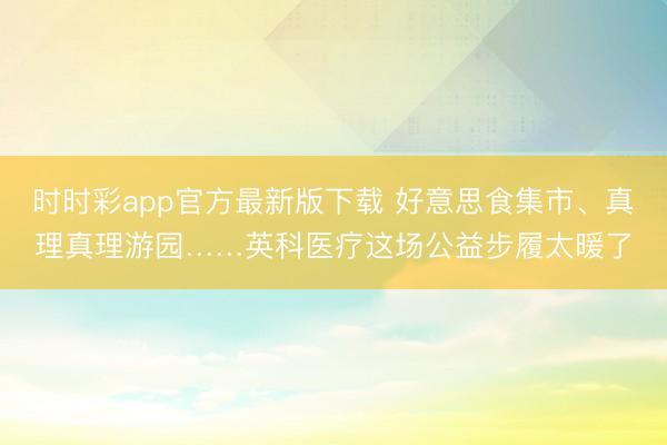 时时彩app官方最新版下载 好意思食集市、真理真理游园……英科医疗这场公益步履太暖了