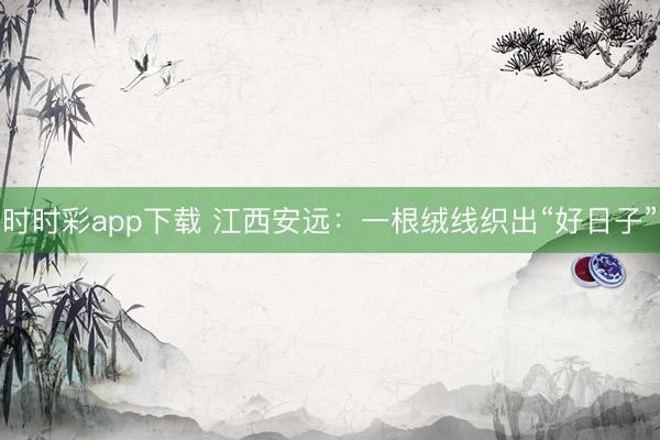 时时彩app下载 江西安远：一根绒线织出“好日子”