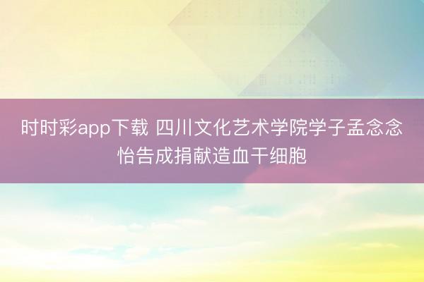 时时彩app下载 四川文化艺术学院学子孟念念怡告成捐献造血干细胞