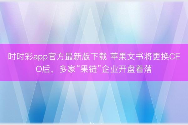 时时彩app官方最新版下载 苹果文书将更换CEO后，多家“果链”企业开盘着落