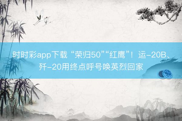 时时彩app下载 “荣归50”“红鹰”！运-20B、歼-20用终点呼号唤英烈回家