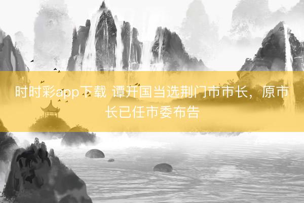 时时彩app下载 谭开国当选荆门市市长，原市长已任市委布告