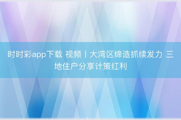 时时彩app下载 视频丨大湾区缔造抓续发力 三地住户分享计策红利