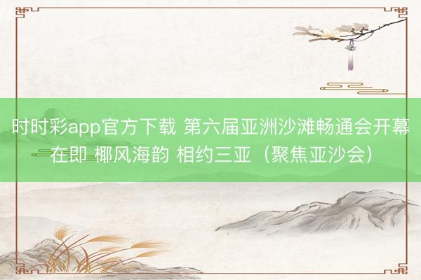 时时彩app官方下载 第六届亚洲沙滩畅通会开幕在即 椰风海韵 相约三亚（聚焦亚沙会）