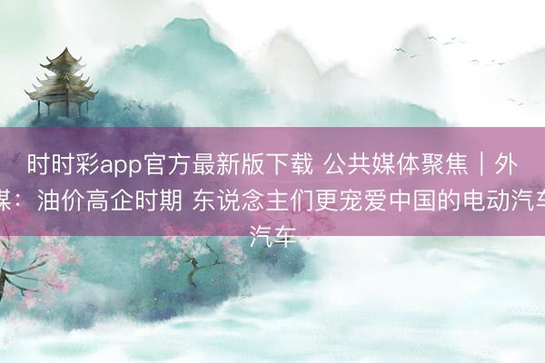 时时彩app官方最新版下载 公共媒体聚焦｜外媒：油价高企时期 东说念主们更宠爱中国的电动汽车