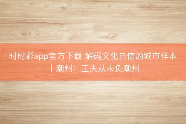 时时彩app官方下载 解码文化自信的城市样本｜潮州：工夫从未负潮州