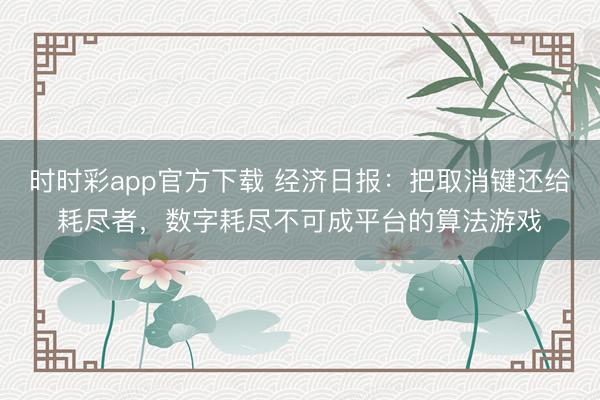 时时彩app官方下载 经济日报：把取消键还给耗尽者，数字耗尽不可成平台的算法游戏
