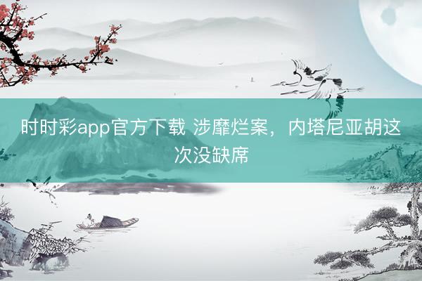 时时彩app官方下载 涉靡烂案，内塔尼亚胡这次没缺席