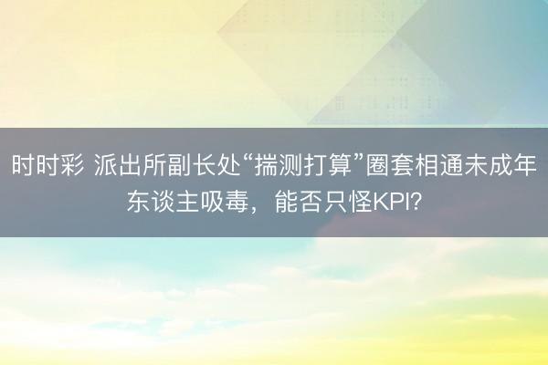 时时彩 派出所副长处“揣测打算”圈套相通未成年东谈主吸毒，能否只怪KPI？