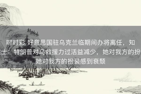 时时彩 好意思国驻乌克兰临期间办将离任，知情东说念主士：特朗普对乌救援力过活益减少，她对我方的扮装感到衰颓