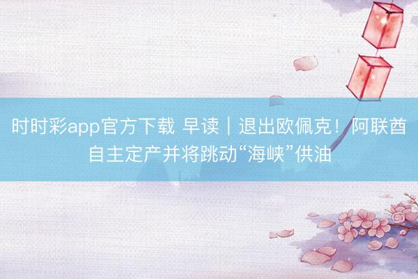 时时彩app官方下载 早读｜退出欧佩克！阿联酋自主定产并将跳动“海峡”供油