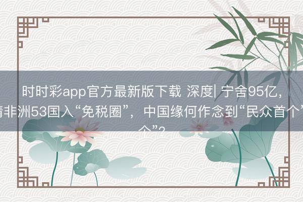 时时彩app官方最新版下载 深度| 宁舍95亿，请非洲53国入“免税圈”，中国缘何作念到“民众首个”？