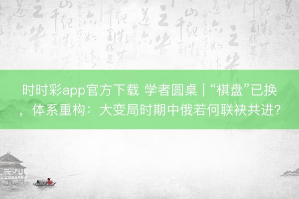 时时彩app官方下载 学者圆桌 | “棋盘”已换，体系重构：大变局时期中俄若何联袂共进？