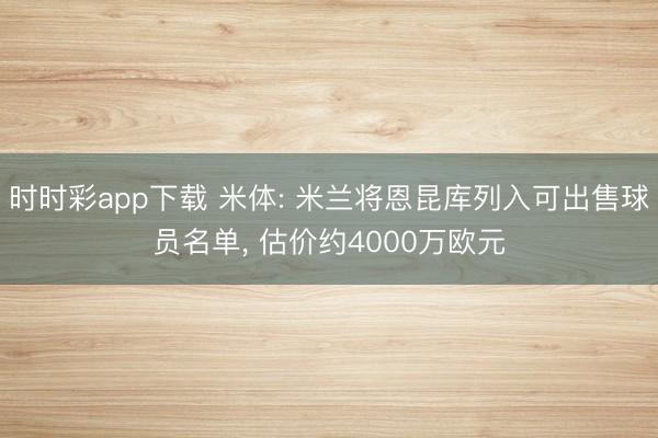 时时彩app下载 米体: 米兰将恩昆库列入可出售球员名单， 估价约4000万欧元