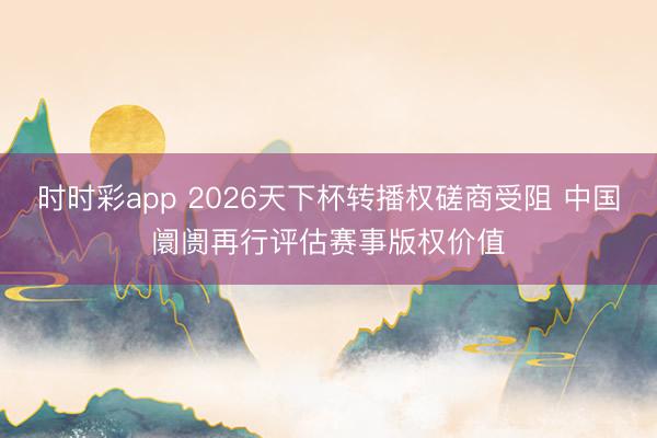 时时彩app 2026天下杯转播权磋商受阻 中国阛阓再行评估赛事版权价值