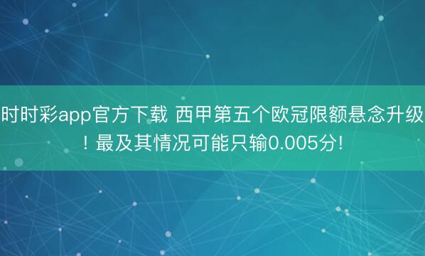 时时彩app官方下载 西甲第五个欧冠限额悬念升级! 最及其情况可能只输0.005分!
