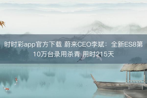 时时彩app官方下载 蔚来CEO李斌：全新ES8第10万台录用杀青 用时215天