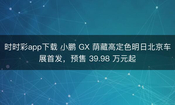 时时彩app下载 小鹏 GX 荫藏高定色明日北京车展首发，预售 39.98 万元起