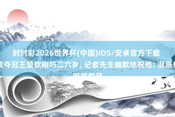 时时彩2026世界杯(中国)IOS/安卓官方下载 伦敦夺冠王楚钦刚巧二六岁， 记者先生幽默地祝他: 诞辰悦目