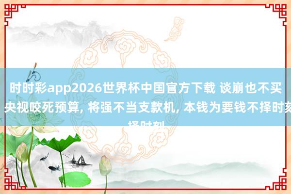 时时彩app2026世界杯中国官方下载 谈崩也不买! 央视咬死预算， 将强不当支款机， 本钱为要钱不择时刻