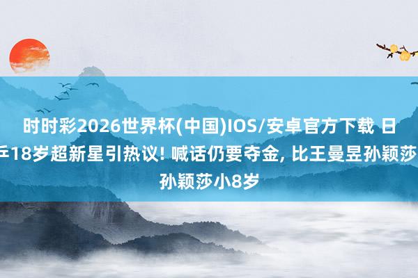 时时彩2026世界杯(中国)IOS/安卓官方下载 日本女乒18岁超新星引热议! 喊话仍要夺金， 比王曼昱孙颖莎小8岁
