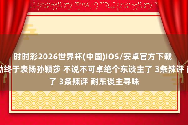 时时彩2026世界杯(中国)IOS/安卓官方下载 太珍摄 王励勤终于表扬孙颖莎 不说不可卓绝个东谈主了 3条辣评 耐东谈主寻味