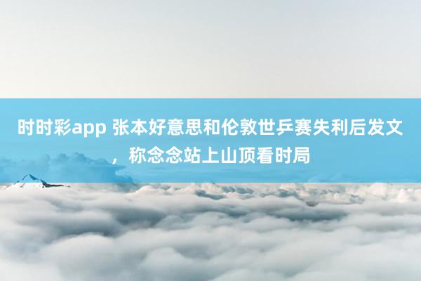 时时彩app 张本好意思和伦敦世乒赛失利后发文，称念念站上山顶看时局