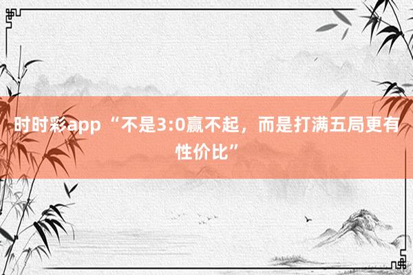 时时彩app “不是3:0赢不起，而是打满五局更有性价比”