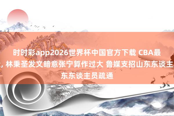 时时彩app2026世界杯中国官方下载 CBA最新音尘， 林秉圣发文暗意张宁算作过大 鲁媒支招山东东谈主员疏通